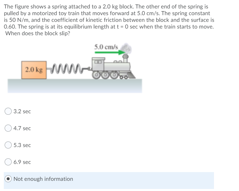 The figure shows a spring attached to a 2.0 kg block. The other end of the spring is
pulled by a motorized toy train that moves forward at 5.0 cm/s. The spring constant
is 50 N/m, and the coefficient of kinetic friction between the block and the surface is
0.60. The spring is at its equilibrium length att = 0 sec when the train starts to move.
When does the block slip?
5.0 cm/s_
20ks wW-
3.2 sec
4.7 sec
5.3 sec
6.9 sec
O Not enough information
