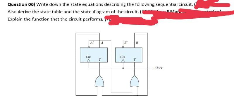 Question 06) Write down the state equations describing the following sequential circuit.
Also derive the state table and the state diagram of the circuit. (3
Mar-
Explain the function that the circuit performs.
A'
B'
B
CIk
CIk
T
Clock
