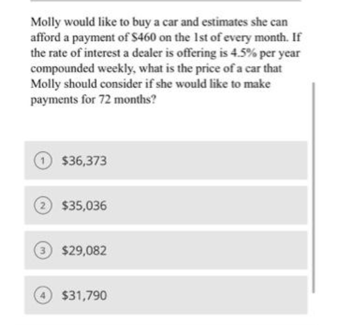 Molly would like to buy a car and estimates she can
afford a payment of $460 on the Ist of every month. If
the rate of interest a dealer is offering is 4.5% per year
compounded weekly, what is the price of a car that
Molly should consider if she would like to make
payments for 72 months?
$36,373
$35,036
$29,082
$31,790

