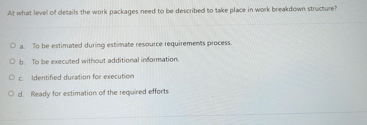 At what level of details the work packages need to be described to take place in work breakdown structure?
O a.
To be estimated during estimate resource requirements process.
O b. To be executed without additional information.
Identified duration for execution
O d. Ready for estimation of the required efforts
