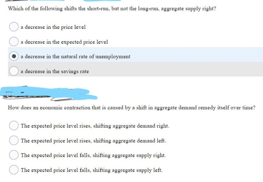 Which of the following shifts the short-run, but not the long-run, aggregate supply right?
a decrease in the price level
a decrease in the expected price level
a decrease in the natural rate of unemployment
a decrease in the savings rate
How does an economic contraction that is caused by a shift in aggregate demand remedy itself over time?
The expected price level rises, shifting aggregate demand right.
The expected price level rises, shifting aggregate demand left.
The expected price level falls, shifting aggregate supply right.
The expected price level falls, shifting aggregate supply left.
