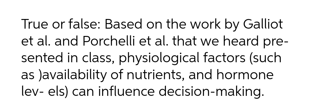 True or false: Based on the work by Galliot
et al. and Porchelli et al. that we heard pre-
sented in class, physiological factors (such
as Javailability of nutrients, and hormone
lev- els) can influence decision-making.
