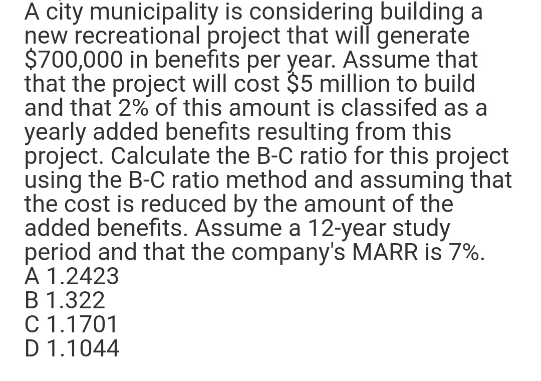 A city municipality is considering building a
new recreational project that will generate
$700,000 in benefits per year. Assume that
that the project will cost $5 million to build
and that 2% of this amount is classifed as a
yearly added benefits resulting from this
project. Calculate the B-C ratio for this project
using the B-C ratio method and assuming that
the cost is reduced by the amount of the
added benefits. Assume a 12-year study
period and that the company's MARR is 7%.
A 1.2423
B 1.322
C 1.1701
D 1.1044
