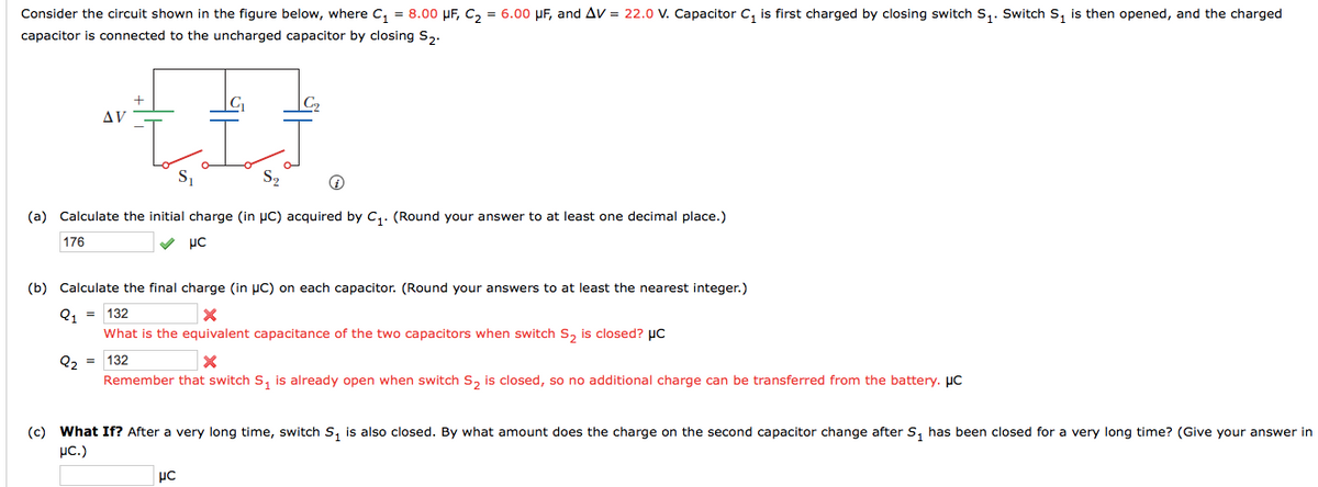 Consider the circuit shown in the figure below, where C, = 8.00 UF, C, = 6.00 µF, and Av = 22.0 V. Capacitor C, is first charged
closing switch s,. Switch S, is then opened, and the charged
capacitor is connected to the uncharged capacitor by closing S,.
AV
S2
(a) Calculate the initial charge (in uC) acquired by c,. (Round your answer to at least one decimal place.)
176
με
(b) Calculate the final charge (in µC) on each capacitor. (Round your answers to at least the nearest integer.)
Q, = 132
What is the equivalent capacitance of the two capacitors when switch s, is closed? µC
Q2 =
132
Remember that switch S, is already open when switch s, is closed, so no additional charge can be transferred from the battery. µC
(c) What If? After a very long time, switch s, is also closed. By what amount does the charge on the second capacitor change after S, has been closed for a very long time? (Give your answer in
µc.)
