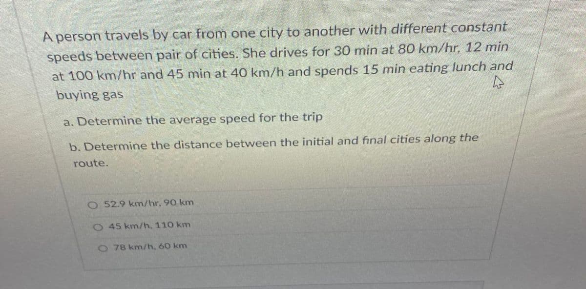 A person travels by car from one city to another with different constant
speeds between pair of cities. She drives for 30 min at 80 km/hr, 12 min
at 100 km/hr and 45 min at 40 km/h and spends 15 min eating lunch and
buying gas
a. Determine the average speed for the trip
b. Determine the distance between the initial and final cities along the
route.
O 52.9 km/hr. 90 km
O45 km/h, 110 km
O78 km/h, 60 km
