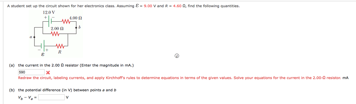 A student set up the circuit shown for her electronics class. Assuming Ɛ = 9.00 V and R = 4.60 N, find the following quantities.
12.0 V
4.00 2
2.00 Q
R
(a) the current in the 2.000 resistor (Enter the magnitude in mA.)
590
Redraw the circuit, labeling currents, and apply Kirchhoff's rules to determine equations in terms of the given values. Solve your equations for the current in the 2.00-0 resistor. mA
(b) the potential difference (in V) between points a and b
V

