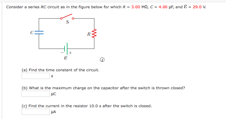 Consider a series RC circuit as in the figure below for which R = 3.00 MN, C = 4.00 PF, and E = 29.0 v.
S
R
(a) Find the time constant of the circuit.
(b) What is the maximum charge on the capacitor after the switch is thrown closed?
(c) Find the current in the resistor 10.0 s after the switch is closed.
HA
