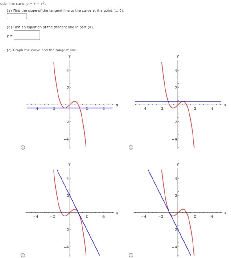 sider the curve y = x – x³.
(a) Find the slope of the tangent line to the curve at the point (1, 0).
(b) Find an equation of the tangent line in part (a).
y =
(c) Graph the curve and the tangent line.
y
4
2
2
2
-2
2
-4
-2
-4
-2
2
4
-2
2.
