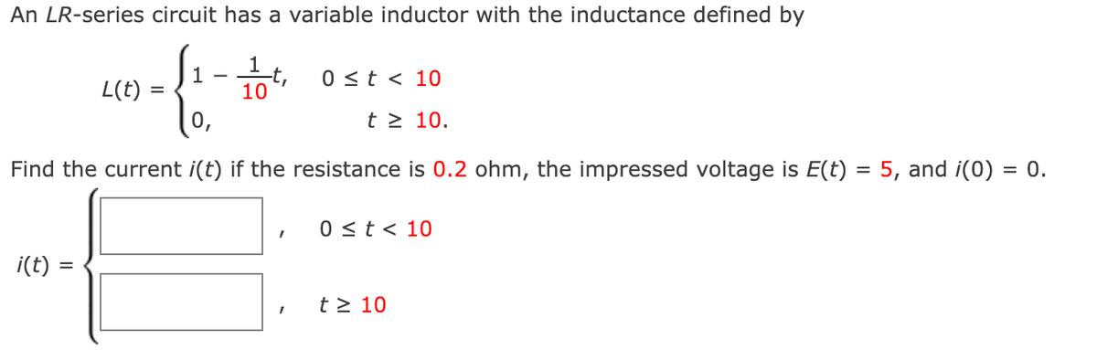 An LR-series circuit has a variable inductor with the inductance defined by
-4-
1
=
L(t)
i(t) =
1 t
10
Find the current i(t) if the resistance is 0.2 ohm, the impressed voltage is E(t) = 5, and i(0) = 0.
I
0 ≤t < 10
t≥ 10.
I
0 ≤ t < 10
t≥ 10
