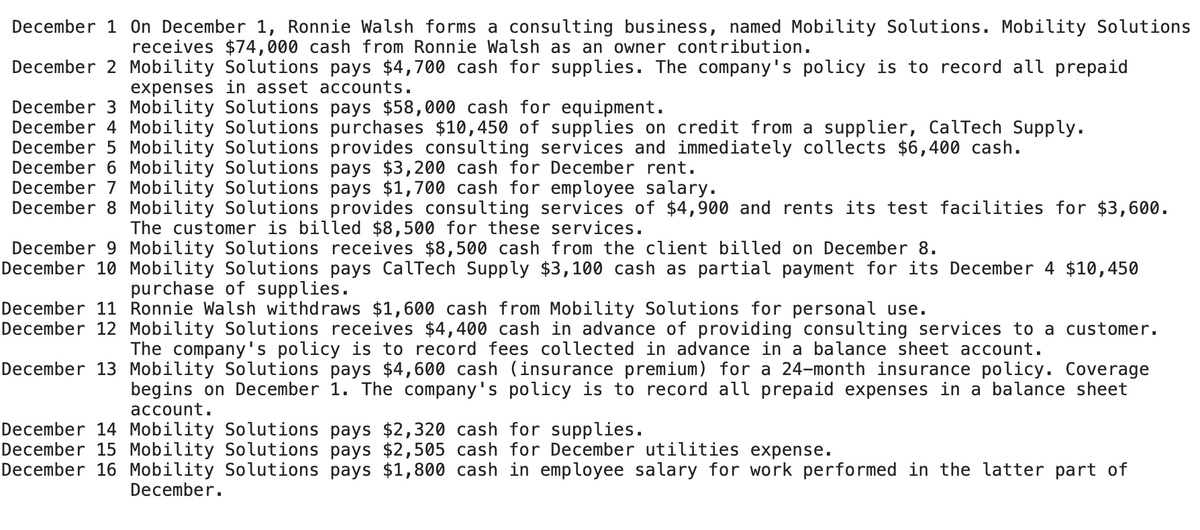 December 1 On December 1, Ronnie Walsh forms a consulting business, named Mobility Solutions. Mobility Solutions
receives $74,000 cash from Ronnie Walsh as an owner contribution.
December 2 Mobility Solutions pays $4,700 cash for supplies. The company's policy is to record all prepaid
expenses in asset accounts.
December 3 Mobility Solutions pays $58,000 cash for equipment.
December 4 Mobility Solutions purchases $10,450 of supplies on credit from a supplier, CalTech Supply.
December 5 Mobility Solutions provides consulting services and immediately collects $6,400 cash.
December 6 Mobility Solutions pays $3,200 cash for December rent.
December 7 Mobility Solutions pays $1,700 cash for employee salary.
December 8 Mobility Solutions provides consulting services of $4,900 and rents its test facilities for $3,600.
The customer is billed $8,500 for these services.
December 9 Mobility Solutions receives $8,500 cash from the client billed on December 8.
December 10 Mobility Solutions pays CalTech Supply $3,100 cash as partial payment for its December 4 $10,450
purchase of supplies.
December 11 Ronnie Walsh withdraws $1,600 cash from Mobility Solutions for personal use.
December 12 Mobility Solutions receives $4,400 cash in advance of providing consulting services to a customer.
The company's policy is to record fees collected in advance in a balance sheet account.
December 13 Mobility Solutions pays $4,600 cash (insurance premium) for a 24-month insurance policy. Coverage
begins on December 1. The company's policy is to record all prepaid expenses in a balance sheet
account.
December 14 Mobility Solutions pays $2,320 cash for supplies.
December 15 Mobility Solutions pays $2,505 cash for December utilities expense.
December 16 Mobility Solutions pays $1,800 cash in employee salary for work performed in the latter part of
December.