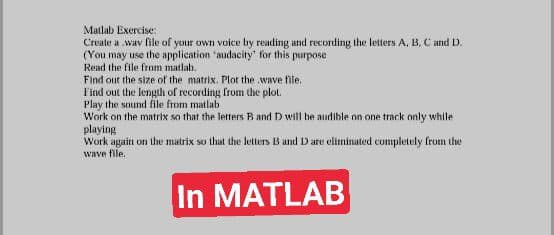 Matlab Exercise:
Create a wav file of your own voice by reading and recording the letters A, B, C and D.
(You may use the application 'audacity' for this purpose
Read the file from matlab.
Find out the size of the matrix. Plot the wave file.
Find out the length of recording from the plot.
Play the sound file from matlab
Work on the matrix so that the letters B and D will he audible on one track only while
playing
Work agaitn on the matrix so that the letters B and D are elitminated cumpletely from the
wave file.
In MATLAB
