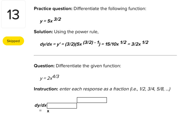 Practice question: Differentiate the following function:
13
y = 5x 3/2
Solution: Using the power rule,
Skipped
dy/dx = y' = (3/2)(5x (3/2) - 1) = 15/10x /2 = 3/2x /2
Question: Differentiate the given function:
y= 2x4/3
Instruction: enter each response as a fraction (i.e., 1/2, 3/4, 5/8, .)
dy/dx
