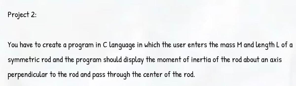 Project 2:
You have to create a program in C language in which the user enters the mass M and length L of a
symmetric rod and the program should display the moment of inertia of the rod about an axis
perpendicular to the rod and pass through the center of the rod.
