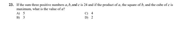 23. If the sum three positive numbers a,b, and c is 24 and if the product of a, the square of b, and the cube of c is
maximum, what is the value of a?
A) 5
C) 4
D) 2
B) 3
