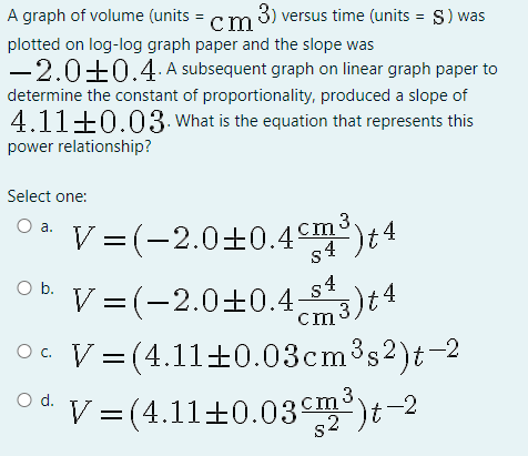 A graph of volume (units = cm 3) versus time (units = S) was
plotted on log-log graph paper and the slope was
-2.0±0.4. A subsequent graph on linear graph paper to
determine the constant of proportionality, produced a slope of
4.11±0.03.What is the equation that represents this
power relationship?
Select one:
V =(-2.0±0.4m)4
3)t4
a.
Ob.
V =(-2.0±0.4
cm
O c. V= (4.11+0.03cm3s2)t-2
V=(4.11±0.03)t-2
Od.
