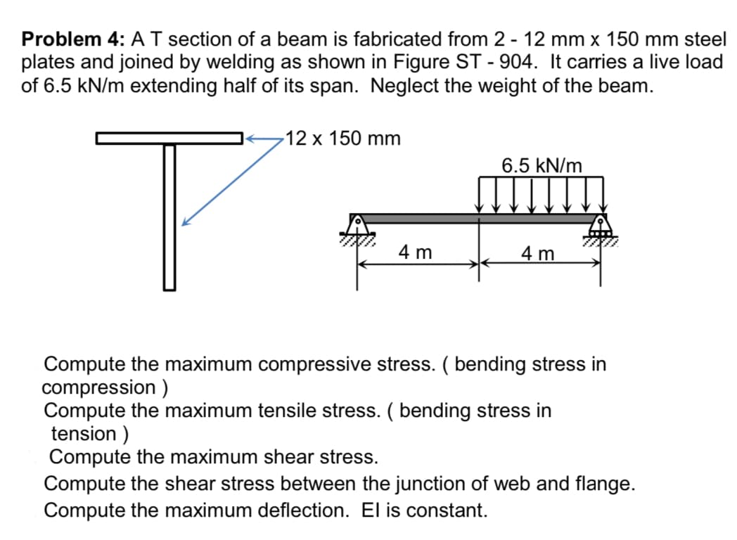 Problem 4: A T section of a beam is fabricated from 2 - 12 mm x 150 mm steel
plates and joined by welding as shown in Figure ST-904. It carries a live load
of 6.5 kN/m extending half of its span. Neglect the weight of the beam.
T
12 x 150 mm
4 m
6.5 kN/m
4 m
Compute the maximum compressive stress. ( bending stress in
compression)
Compute the maximum tensile stress. ( bending stress in
tension)
Compute the maximum shear stress.
Compute the shear stress between the junction of web and flange.
Compute the maximum deflection. El is constant.
