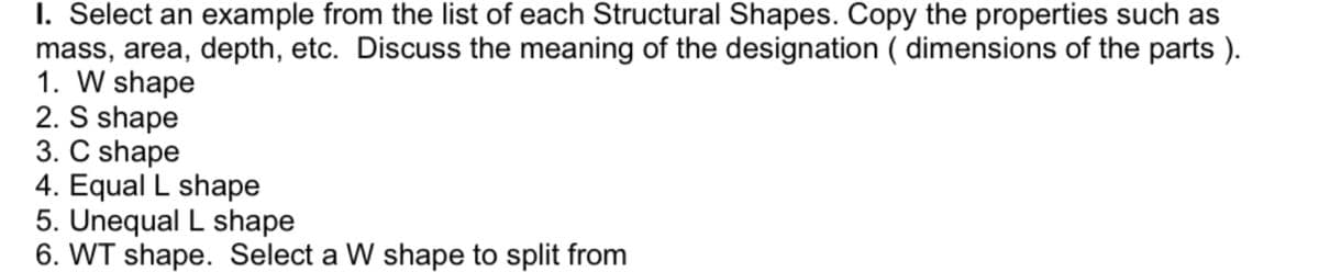 I. Select an example from the list of each Structural Shapes. Copy the properties such as
mass, area, depth, etc. Discuss the meaning of the designation (dimensions of the parts ).
1. W shape
2. S shape
3. C shape
4. Equal L shape
5. Unequal L shape
6. WT shape. Select a W shape to split from