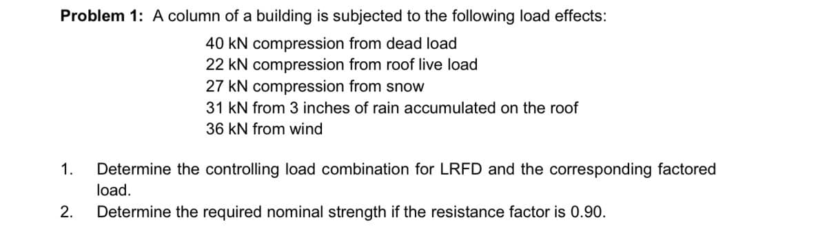 Problem 1: A column of a building is subjected to the following load effects:
40 kN compression from dead load
22 kN compression from roof live load
1.
2.
27 kN compression from snow
31 KN from 3 inches of rain accumulated on the roof
36 kN from wind
Determine the controlling load combination for LRFD and the corresponding factored
load.
Determine the required nominal strength if the resistance factor is 0.90.