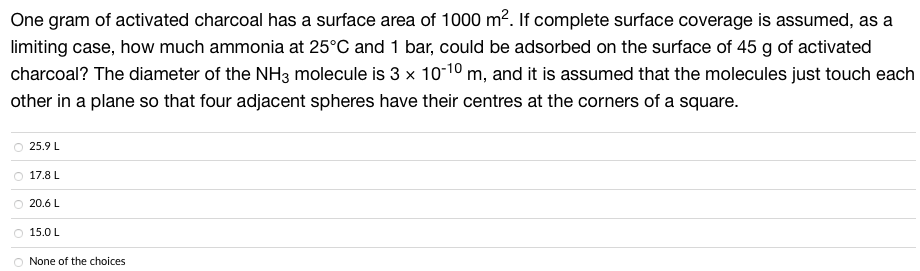 One gram of activated charcoal has a surface area of 1000 m². If complete surface coverage is assumed, as a
limiting case, how much ammonia at 25°C and 1 bar, could be adsorbed on the surface of 45 g of activated
charcoal? The diameter of the NH3 molecule is 3 x 10-10 m, and it is assumed that the molecules just touch each
other in a plane so that four adjacent spheres have their centres at the corners of a square.
O 25.9 L
17.8 L
20.6 L
- 150L
None of the choices