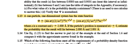 ability that the result (a) lies between 0.9000 nm and 0.9001 nm (treat this interval as infini-
tesimal); (b) lies between 0 and 2 nm (use the table of integrals in the Appendix, if necessary).
(c) For what value of x is the probability density a minimum? (There is no need to use calculus
to answer this.) (d) Verify that is normalized.
1.13 A one-particle, one-dimensional system has the state function
= (sin at) (2/mc²) ¹/4-²¹/² + (cos at) (32/mc) ¹/4xe-x²³/²
where a is a constant and c = 2.000 A. If the particle's position is measured at t = 0, estimate
the probability that the result will lie between 2.000 Å and 2.001 A.
1.14 Use Eq. (1.23) to find the answer to part (a) of the example at the end of Section 1.6 and
compare it with the approximate answer found in the example.
1.15 Which of the following functions meet all the requirements of a probability-density function