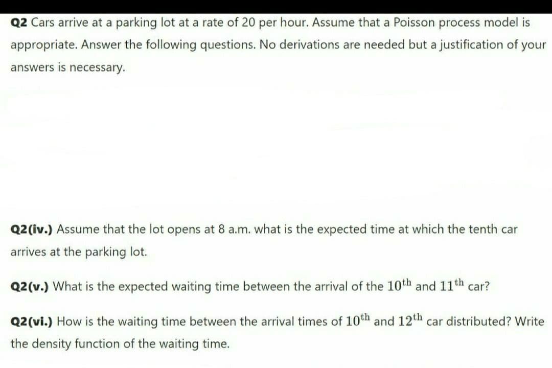 Q2 Cars arrive at a parking lot at a rate of 20 per hour. Assume that a Poisson process model is
appropriate. Answer the following questions. No derivations are needed but a justification of your
answers is necessary.
Q2 (iv.) Assume that the lot opens at 8 a.m. what is the expected time at which the tenth car
arrives at the parking lot.
Q2(v.) What is the expected waiting time between the arrival of the 10th and 11th car?
Q2(vi.) How is the waiting time between the arrival times of 10th and 12th car distributed? Write
the density function of the waiting time.
