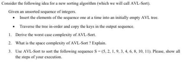 Consider the following idea for a new sorting algorithm (which we will call AVL-Sort).
Given an unsorted sequence of integers.
• Insert the elements of the sequence one at a time into an initially empty AVL tree.
• Traverse the tree in-order and copy the keys in the output sequence.
1. Derive the worst case complexity of AVL-Sort.
2. What is the space complexity of AVL-Sort ? Explain.
3. Use AVL-Sort to sort the following sequence S (5, 2, 1, 9, 3, 4, 6, 8, 10, 11). Please, show all
the steps of your execution.
