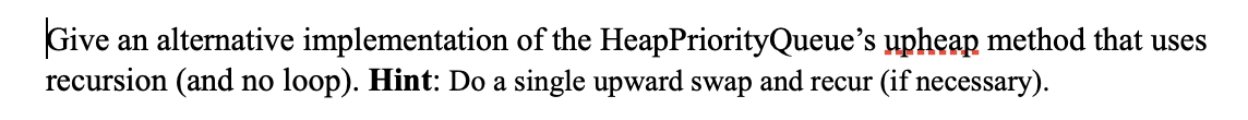 Give an alternative implementation of the HeapPriorityQueue's upheap method that uses
recursion (and no loop). Hint: Do a single upward swap and recur (if necessary).
