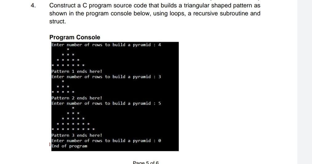 Construct a C program source code that builds a triangular shaped pattern as
shown in the program console below, using loops, a recursive subroutine and
4.
struct.
Program Console
Enter number of rows to build a pyramid : 4
Pattern 1 ends here!
Enter number of rows to build a pyramid : 3
Pattern 2 ends here!
Enter number of rows to build a pyramid : 5
Pattern 3 ends here!
Enter number of rows to build a pyramid : 0
'End of program
Page 5 of 6

