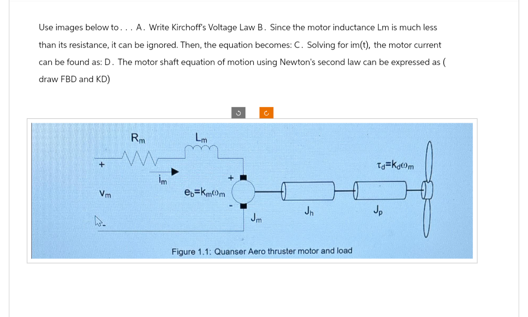 Use images below to... A. Write Kirchoff's Voltage Law B. Since the motor inductance Lm is much less
than its resistance, it can be ignored. Then, the equation becomes: C. Solving for im(t), the motor current
can be found as: D. The motor shaft equation of motion using Newton's second law can be expressed as (
draw FBD and KD)
+
Vm
Rm
www
İm
Lm
eb=km@m
J
Jm
C
Jh
Figure 1.1: Quanser Aero thruster motor and load
Td=Kdm