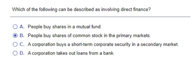 Which of the following can be described as involving direct finance?
O A. People buy shares in a mutual fund.
B. People buy shares of common stock in the primary markets.
OC. A corporation buys a short-term corporate security in a secondary market.
O D. A corporation takes out loans from a bank.
