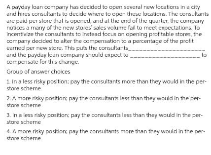 A payday loan company has decided to open several new locations in a city
and hires consultants to decide where to open these locations. The consultants
are paid per store that is opened, and at the end of the quarter, the company
notices a many of the new stores' sales volume fail to meet expectations. To
incentivize the consultants to instead focus on opening profitable stores, the
company decided to alter the compensation to a percentage of the profit
earned per new store. This puts the consultants_
and the payday loan company should expect to
compensate for this change.
to
Group of answer choices
1. In a less risky position; pay the consultants more than they would in the per-
store scheme
2. A more risky position; pay the consultants less than they would in the per-
store scheme
3. In a less risky position; pay the consultants less than they would in the per-
store scheme
4. A more risky position; pay the consultants more than they would in the per-
store scheme
