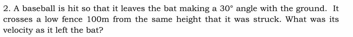 2. A baseball is hit so that it leaves the bat making a 30° angle with the ground. It
crosses a low fence 100m from the same height that it was struck. What was its
velocity as it left the bat?
