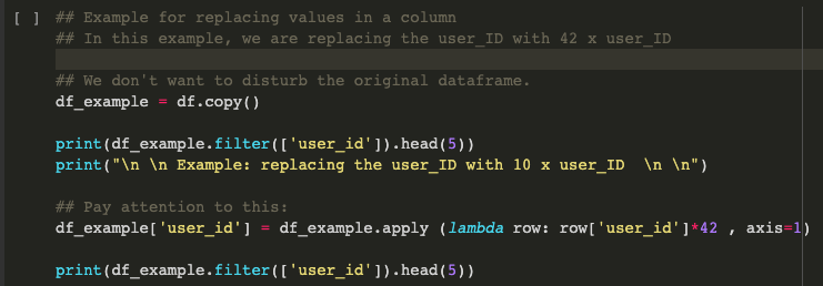 O ## Example for replacing values in a column
## In this example, we are replacing the user_ID with 42 x user_ID
## We don't want to disturb the original dataframe.
df_example = df.copy()
print(df_example.filter(['user_id']).head(5))
print("\n \n Example: replacing the user_ID with 10 x user_ID \n \n")
## Pay attention to this :
df_example['user_id'] = df_example.apply (lambda row: row['user_id']*42 , axis=1)
print(df_example.filter(['user_id']).head (5))
