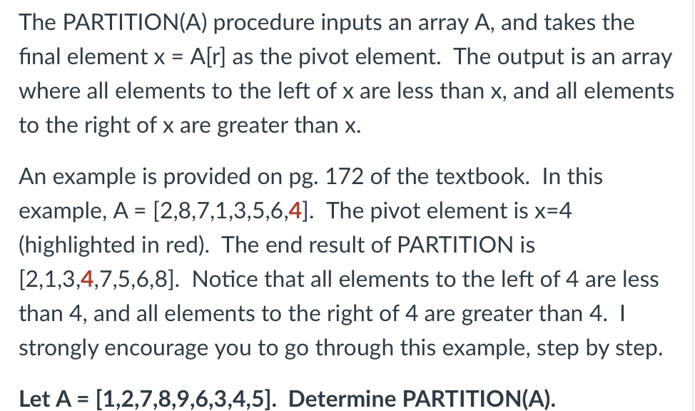 The PARTITION(A) procedure inputs an array A, and takes the
fınal element x = A[r] as the pivot element. The output is an array
where all elements to the left of x are less than x, and all elements
to the right of x are greater than x.
An example is provided on pg. 172 of the textbook. In this
example, A = [2,8,7,1,3,5,6,4]. The pivot element is x=4
(highlighted in red). The end result of PARTITION is
[2,1,3,4,7,5,6,8]. Notice that all elements to the left of 4 are less
than 4, and all elements to the right of 4 are greater than 4. I
strongly encourage you to go through this example, step by step.
Let A = [1,2,7,8,9,6,3,4,5]. Determine PARTITION(A).
