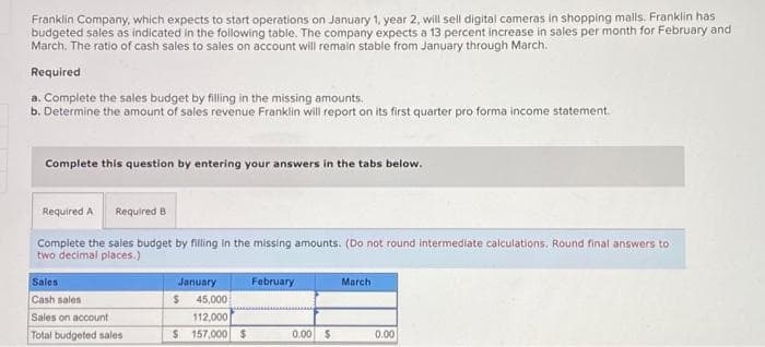 Franklin Company, which expects to start operations on January 1, year 2, will sell digital cameras in shopping malls. Franklin has
budgeted sales as indicated in the following table. The company expects a 13 percent increase in sales per month for February and
March. The ratio of cash sales to sales on account will remain stable from January through March.
Required
a. Complete the sales budget by filling in the missing amounts.
b. Determine the amount of sales revenue Franklin will report on its first quarter pro forma income statement.
Complete this question by entering your answers in the tabs below.
Required A Required B
Complete the sales budget by filling in the missing amounts. (Do not round intermediate calculations. Round final answers to
two decimal places.)
Sales
Cash sales
Sales on account
Total budgeted sales
January
45,000
112,000
$ 157,000 $
$
February
0.00 $
March
0.00
