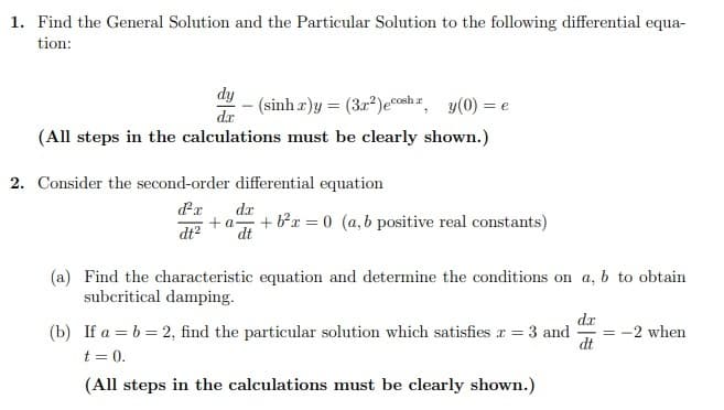 1. Find the General Solution and the Particular Solution to the following differential equa-
tion:
dy
dx
(All steps in the calculations must be clearly shown.)
- (sinhr)y= (32²) ecosh r, y(0) = e
2. Consider the second-order differential equation
d²x d.x
+a- + b²x = 0 (a, b positive real constants)
dt² dt
(a) Find the characteristic equation and determine the conditions on a, b to obtain
subcritical damping.
(b) If a = b = 2, find the particular solution which satisfies x = 3 and
t = 0.
(All steps in the calculations must be clearly shown.)
d.x
dt
= -2 when
