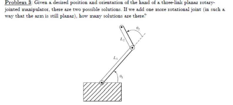 Problem 3: Given a desired position and orientation of the hand of a three-link planar rotary-
jointed manipulator, there are two possible solutions. If we add one more rotational joint (in such a
way that the arm is still planar), how many solutions are there?
