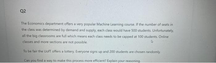 Q2
The Economics department offers a very popular Machine Learning course. If the number of seats in
the class was determined by demand and supply, each class would have 500 students. Unfortunately,
all the big classrooms are full which means each class needs to be capped at 100 students. Online
classes and more sections are not possible.
To be fair the UofT offers a lottery. Everyone signs up and 200 students are chosen randomly.
Can you find a way to make this process more efficient? Explain your reasoning.
