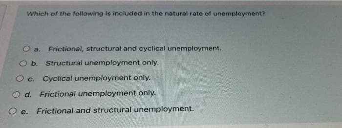 Which of the following is included in the natural rate of unemployment?
a. Frictional, structural and cyclical unemployment.
O b. Structural unemployment only.
O c. Cyclical unemployment only.
O d. Frictional unemployment only.
O e. Frictional and structural unemployment.
