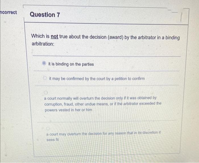 ncorrect
Question 7
Which is not true about the decision (award) by the arbitrator in a binding
arbitration:
it is binding on the parties
Oit may be confirmed by the court by a petition to confirm
a court normally will overturn the decision only if it was obtained by
corruption, fraud, other undue means, or if the arbitrator exceeded the
powers vested in her or him
a court may overturn the decision for any reason that in its discretion it
sees fit
