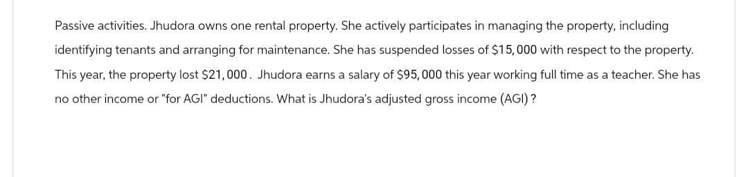 Passive activities. Jhudora owns one rental property. She actively participates in managing the property, including
identifying tenants and arranging for maintenance. She has suspended losses of $15,000 with respect to the property.
This year, the property lost $21,000. Jhudora earns a salary of $95,000 this year working full time as a teacher. She has
no other income or "for AGI" deductions. What is Jhudora's adjusted gross income (AGI)?