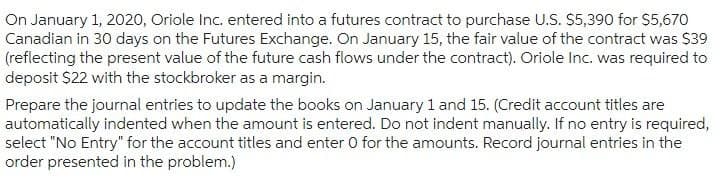 On January 1, 2020, Oriole Inc. entered into a futures contract to purchase U.S. $5,390 for $5,670
Canadian in 30 days on the Futures Exchange. On January 15, the fair value of the contract was $39
(reflecting the present value of the future cash flows under the contract). Oriole Inc. was required to
deposit $22 with the stockbroker as a margin.
Prepare the journal entries to update the books on January 1 and 15. (Credit account titles are
automatically indented when the amount is entered. Do not indent manually. If no entry is required,
select "No Entry" for the account titles and enter 0 for the amounts. Record journal entries in the
order presented in the problem.)