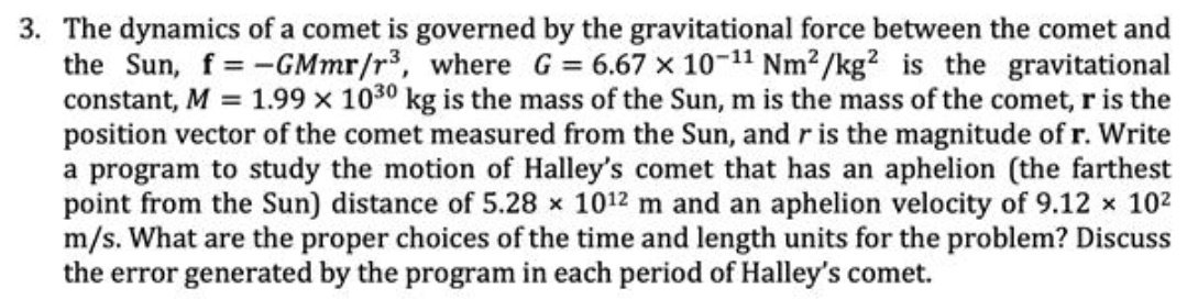 3. The dynamics of a comet is governed by the gravitational force between the comet and
the Sun, f= -GMmr/r3, where G = 6.67 x 10-11 Nm2/kg? is the gravitational
constant, M = 1.99 x 1030 kg is the mass of the Sun, m is the mass of the comet, r is the
position vector of the comet measured from the Sun, and r is the magnitude of r. Write
a program to study the motion of Halley's comet that has an aphelion (the farthest
point from the Sun) distance of 5.28 x 1012 m and an aphelion velocity of 9.12 x 102
m/s. What are the proper choices of the time and length units for the problem? Discuss
the error generated by the program in each period of Halley's comet.
