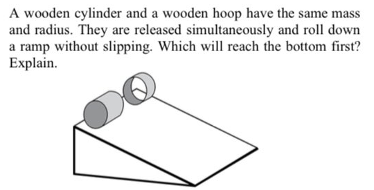 A wooden cylinder and a wooden hoop have the same mass
and radius. They are released simultaneously and roll down
a ramp without slipping. Which will reach the bottom first?
Explain.
