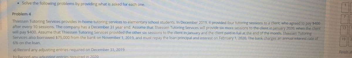 • Solve the following problems by providing what is asked for each one.
Problem 4
7.
Thiessen Tutoring Services provides in-home tutoring services to elementary school students. In December 2019, it provided four tutoring sessions to a client, who agreed to pay $400
after every 10 sessions. The company has a December 31 year end. Assume that Thiessen Tutoring Services will provide six more sessions to the client in January 2020, when the client
will pay $400. Assume that Thiessen Tutoring Services provided the other six sessions to the client in January and the client paid in full at the end of the month. Thiessen Tutoring
Services also borrowed $75,000 from the bank on November 1, 2019, and must repay the loan principal and interest on February 1, 2020. The bank charges an annual interest rate of
13
19 2
6% on the loan.
a) Record any adjusting entries required on December 31, 2019
Finish at
bl Resord any adiusting entries required in 2020
