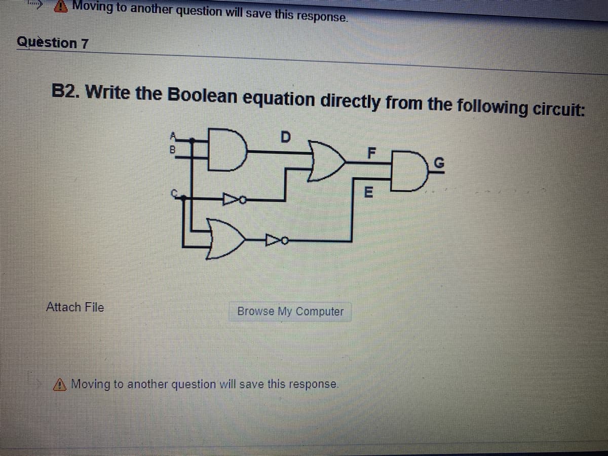 >A Moving to another question will save this response.
Question 7
B2. Write the Boolean equation directly from the following circuit:
B.
Attach File
Browse My Computer
A Moving to another question will save this response.
