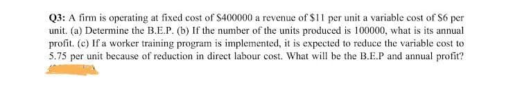 Q3: A firm is operating at fixed cost of $400000 a revenue of $11 per unit a variable cost of $6 per
unit. (a) Determine the B.E.P. (b) If the number of the units produced is 100000, what is its annual
profit. (c) If a worker training program is implemented, it is expected to reduce the variable cost to
5.75 per unit because of reduction in direct labour cost. What will be the B.E.P and annual profit?