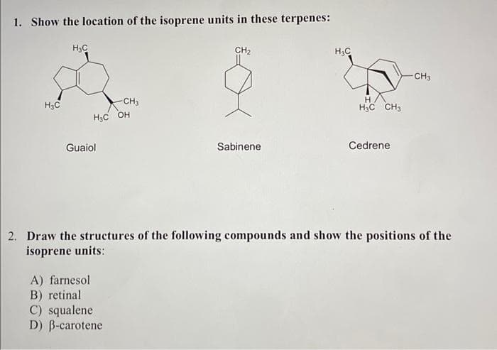 1. Show the location of the isoprene units in these terpenes:
H₂C
H₂C
Guaiol
H₂C OH
A) farnesol
B) retinal
-CH3
C) squalene
D) ß-carotene
CH₂
Sabinene
H₂C
H
H3C CH3
Cedrene
2. Draw the structures of the following compounds and show the positions of the
isoprene units:
-CH3