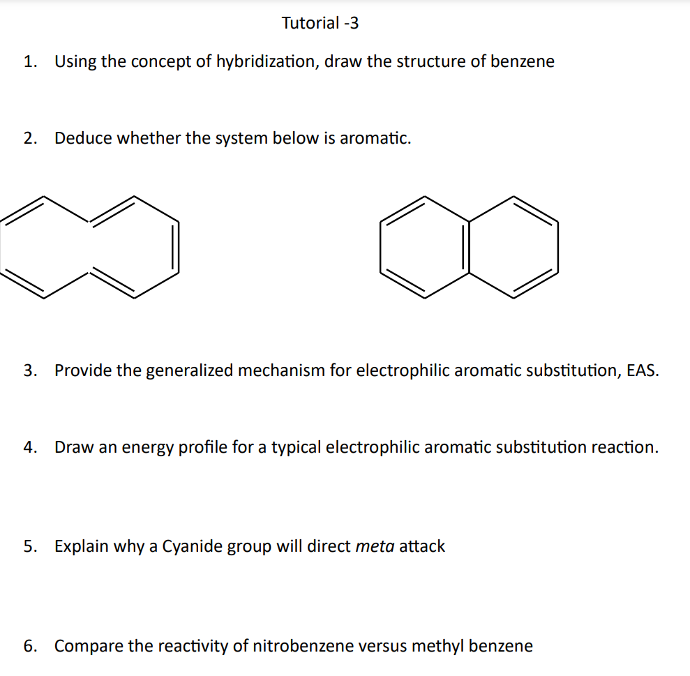 Tutorial -3
1. Using the concept of hybridization, draw the structure of benzene
2. Deduce whether the system below is aromatic.
3. Provide the generalized mechanism for electrophilic aromatic substitution, EAS.
4. Draw an energy profile for a typical electrophilic aromatic substitution reaction.
5. Explain why a Cyanide group will direct meta attack
6. Compare the reactivity of nitrobenzene versus methyl benzene