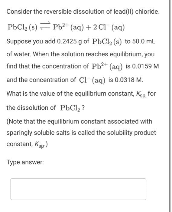 Consider the reversible dissolution of lead(II) chloride.
PbCl₂ (s) Pb²+ (aq) + 2Cl¯ (aq)
Suppose you add 0.2425 g of PbCl₂ (s) to 50.0 mL
of water. When the solution reaches equilibrium, you
find that the concentration of Pb²+ (aq) is 0.0159 M
and the concentration of Cl(aq) is 0.0318 M.
What is the value of the equilibrium constant, Ksp, for
the dissolution of PbCl₂?
(Note that the equilibrium constant associated with
sparingly soluble salts is called the solubility product
constant, Ksp.)
Type answer: